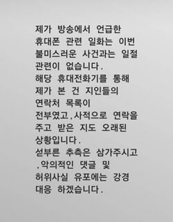 제가 방송에서 언급한 휴대폰 관련 일화는 이번 불미스러운 사건과는 일절 관련이 없습니다. 해당 휴대전화기를 통해 제가 본 건 지인들의 연락처 목록이 전부였고,사적으로 연락을 주고 받은 지도 오래된 상황입니다. 섣부른 추측은 삼가주시고, 악의적인 댓글 및 허위사실 유포에는 강경 대응 하겠습니다.
