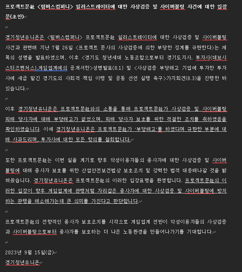프로젝트문社 <림버스컴퍼니> 일러스트레이터에 대한 사상검증 및 사이버불링 사건에 대한 입장문(초안) // 경기청년유니온은 <림버스컴퍼니> 프로젝트문社 일러스트레이터에 대한 사상검증 및 사이버불링 사건과 관련해 지난 7월 26일 <프로젝트 문사의 사상검증에 의한 부당한 징계를 규탄한다>는 제목의 성명을 발표하였으며, 이후 <경기도 청년세대 노동조합으로부터 경기도지사, 투자사(데브시스터즈벤처스), 게임업계에의 공개서한>성멸발표(8.1) 및 <사상검증 부당해고 기업에 투자한 투자사에 세금 맡긴 경기도의 사회적 책임 이행 및 공동 선언 실행 촉구>기자회견(8.3)을 진행한 바 있습니다. 이후 경기청년유니온은 프로젝트문社와의 소통을 통해 프로젝트문社가 사상검증 및 사이버불링 피해 당사자에 대해 부당해고가 없었으며, 피해 당사자 보호를 위한 적절한 조치를 취하였음을 확인하였습니다. 이에 경기청년유니온은 프로젝트문社가 '부당해고'를 하였다며 규탄한 부분에 대해 사과드리며, 투자사에 대한 모든 항의를 철회합니다. 또한 프로젝트문社는 이번 일을 계기로 향후 악성이용자들의 종사자에 대한 사상검증 및 사이버불링에 대해 종사자 보호를 위한 산업안전보건법상 보호조치 및 강력한 법적 대응해나갈 것을 밝혀왔습니다. 경기청년유니온은 프로젝트문社의 이러한 입장표명을 환영합니다. 프로젝트문社의 이러한 입장이 향후 게임업계에 관행처럼 자리잡은 종사자에 대한 사상검증 및 사이버불링에 방치하는 관행을 해소해가는데 큰 의미를 가진다고 판단합니다. 프로젝트문社의 전향적인 종사자 보호조치를 시작으로 게임업계 전반이 악성이용자들의 사상검증과 사이버불링으로부터 종사자를 보호하는 더 나은 노동환경을 만들어나가기를 기대합니다. 2023년 9월 15일(금) 경기청년유니온