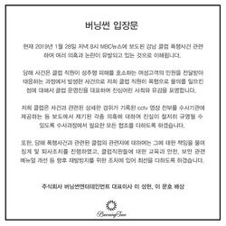 현재 2019년 1월 28일 저녁 8시 MBC뉴스에 보도된 강남 클럽 폭행사건 관련하여 여러 의혹과 논란이 유발되고 있는 것으로 이해됩니다. 당해 사건은 클럽 직원이 성추행 피해를 호소하는 여성고객의 민원을 전달받아 대응하는 과정에서 발생한 사건으로 저희 클럽 직원이 폭행으로 물의를 일으킨 점에 대해서 클럽 운영진을 대표하여 진심어린 사죄와 유감을 표명합니다. 저희 클럽은 사건과 관련한 상세한 경위가 기록된 cctv 영상 전부를 수사기관에 제공하는 등 보도에서 제기된 각종 의혹에 대하여 진실이 철저히 규명될 수 있도록 수사과정에서 필요한 모든 협조를 다하도록 하겠습니다. 또한 당해 폭행사건과 관련된 클럽의 관련자에 대하여는 그에 대한 책임을 물어 징계 및 퇴사조치를 진행하였고, 클럽직원들에 대한 교육과 안전, 보안 관련 메뉴얼 개선 등 향후 재발방지를 위한 조치에 있어 최선을 다하도록 하겠습니다. 주식회사 버닝썬엔터테인먼트 대표이사 이 성현, 이 문호 배상